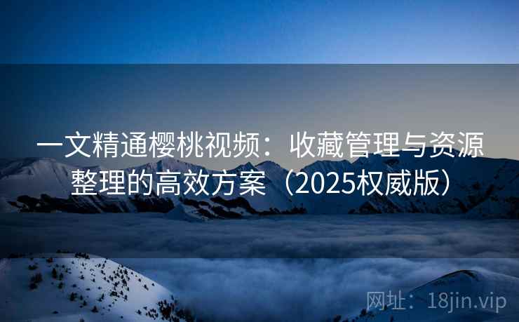 一文精通樱桃视频:收藏管理与资源整理的高效方案(2025权威版)