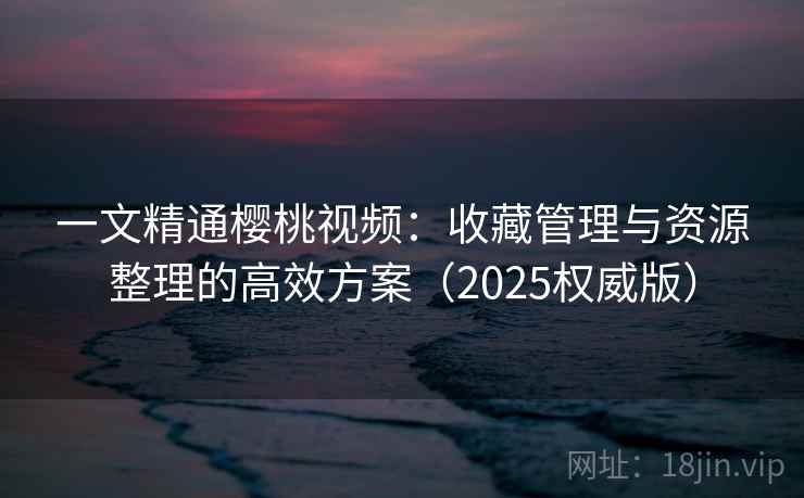 一文精通樱桃视频:收藏管理与资源整理的高效方案(2025权威版) 一文精通樱桃视频:收藏管理与资源整理的高效方案(2025权威版)
