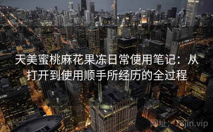 天美蜜桃麻花果冻日常使用笔记:从打开到使用顺手所经历的全过程 天美蜜桃麻花果冻日常使用笔记:从打开到使用顺手所经历的全过程