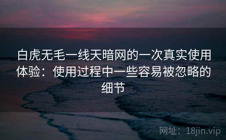 白虎无毛一线天暗网的一次真实使用体验:使用过程中一些容易被忽略的细节 白虎无毛一线天暗网的一次真实使用体验:使用过程中一些容易被忽略的细节