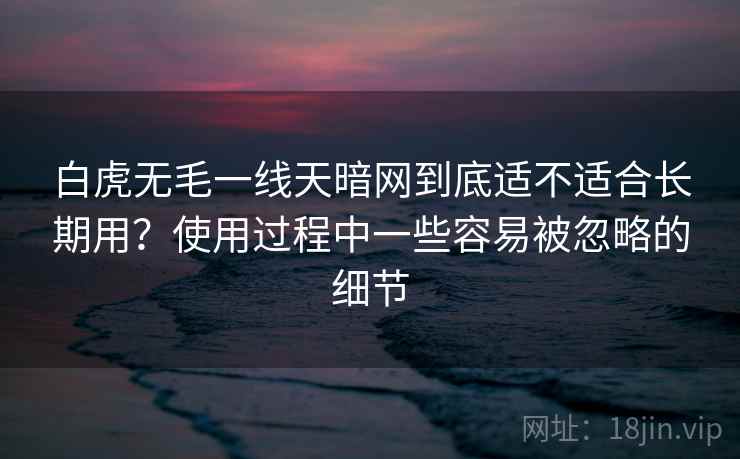 白虎无毛一线天暗网到底适不适合长期用？使用过程中一些容易被忽略的细节