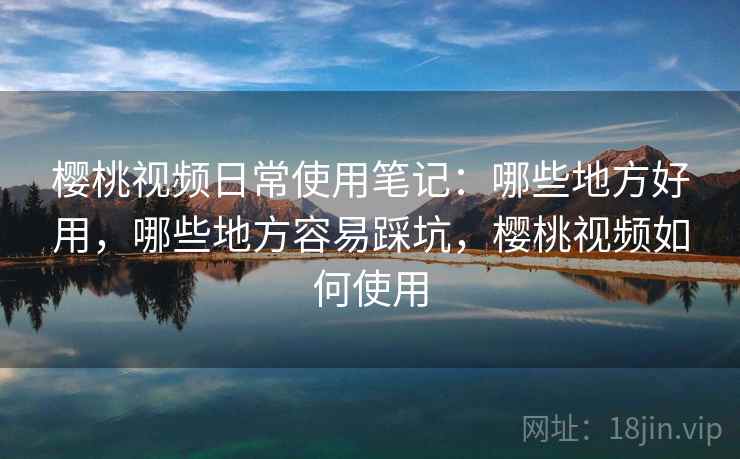 樱桃视频日常使用笔记:哪些地方好用,哪些地方容易踩坑,樱桃视频如何使用