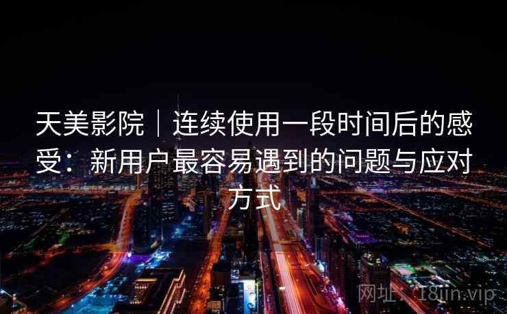 天美影院｜连续使用一段时间后的感受：新用户最容易遇到的问题与应对方式
