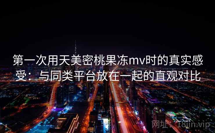 第一次用天美密桃果冻mv时的真实感受:与同类平台放在一起的直观对比