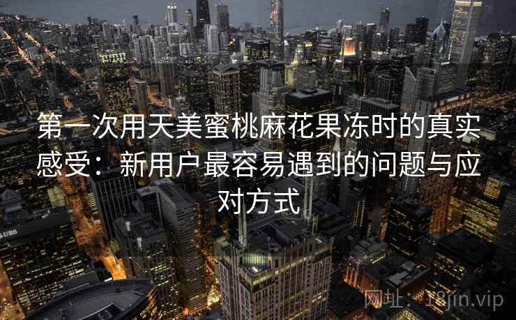 第一次用天美蜜桃麻花果冻时的真实感受:新用户最容易遇到的问题与应对方式