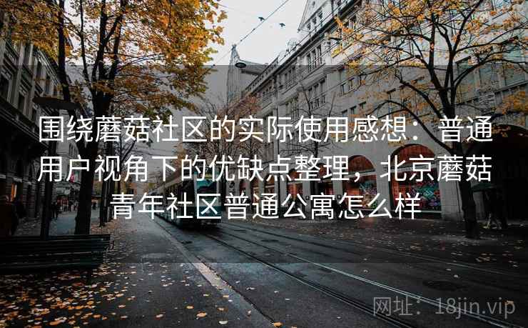围绕蘑菇社区的实际使用感想：普通用户视角下的优缺点整理，北京蘑菇青年社区普通公寓怎么样