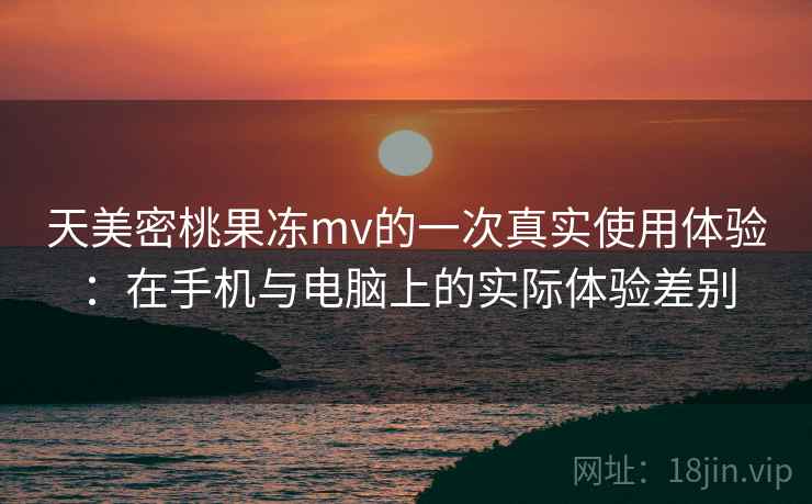 天美密桃果冻mv的一次真实使用体验:在手机与电脑上的实际体验差别