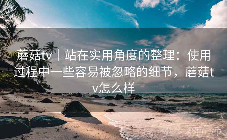 蘑菇tv｜站在实用角度的整理：使用过程中一些容易被忽略的细节，蘑菇tv怎么样