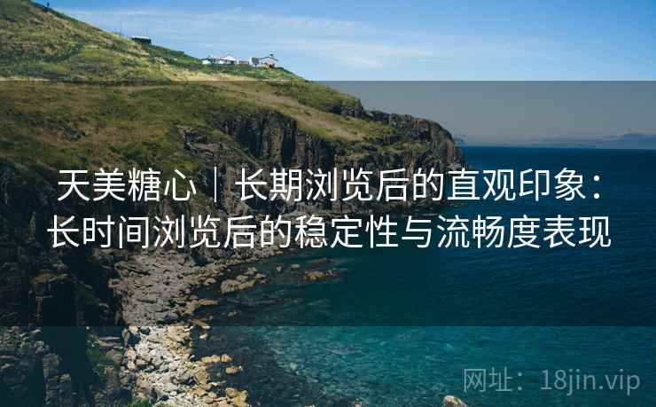 天美糖心|长期浏览后的直观印象:长时间浏览后的稳定性与流畅度表现