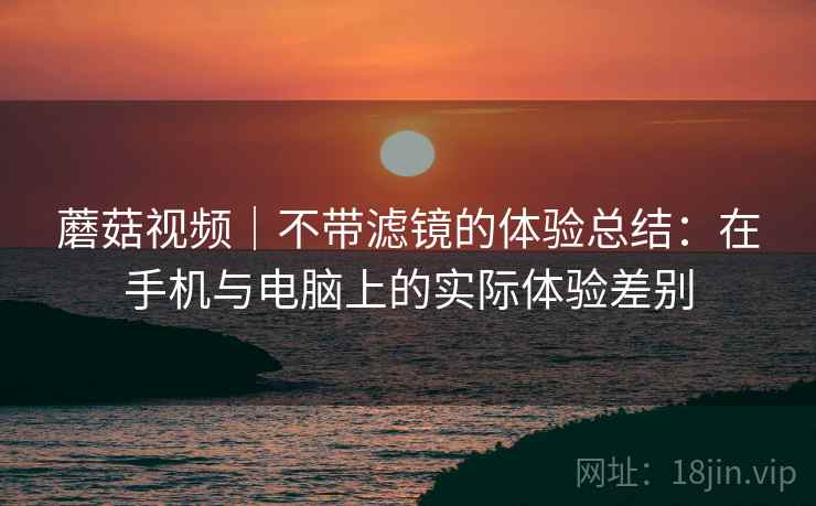 蘑菇视频｜不带滤镜的体验总结：在手机与电脑上的实际体验差别