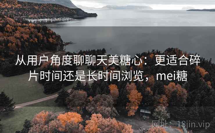 从用户角度聊聊天美糖心：更适合碎片时间还是长时间浏览，mei糖