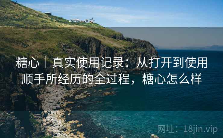 详细阅读:糖心|真实使用记录:从打开到使用顺手所经历的全过程,糖心怎么样 糖心|真实使用记录:从打开到使用顺手所经历的全过程,糖心怎么样