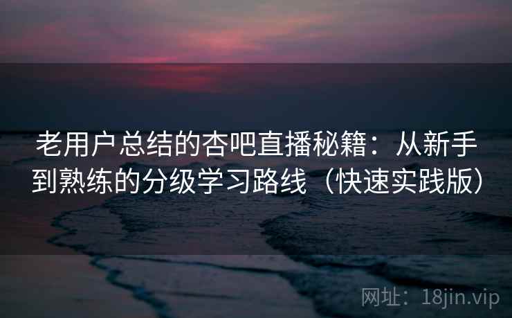老用户总结的杏吧直播秘籍：从新手到熟练的分级学习路线（快速实践版）