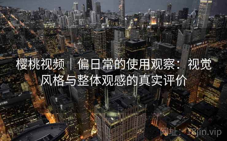 樱桃视频｜偏日常的使用观察：视觉风格与整体观感的真实评价