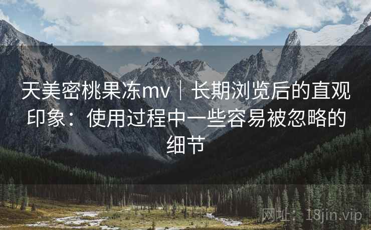 天美密桃果冻mv｜长期浏览后的直观印象：使用过程中一些容易被忽略的细节