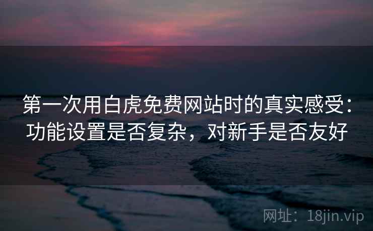第一次用白虎免费网站时的真实感受：功能设置是否复杂，对新手是否友好