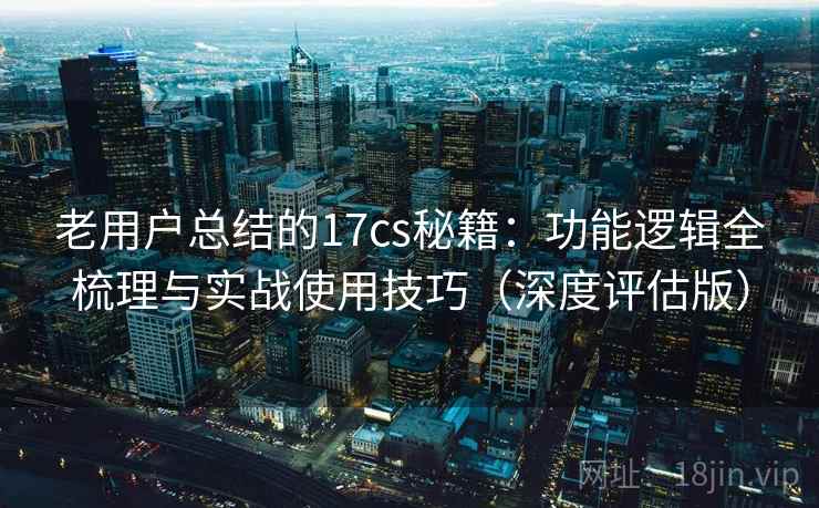 老用户总结的17cs秘籍：功能逻辑全梳理与实战使用技巧（深度评估版）