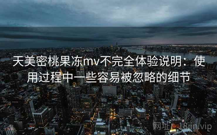 天美密桃果冻mv不完全体验说明：使用过程中一些容易被忽略的细节