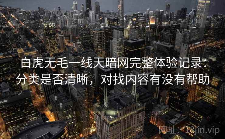 白虎无毛一线天暗网完整体验记录：分类是否清晰，对找内容有没有帮助