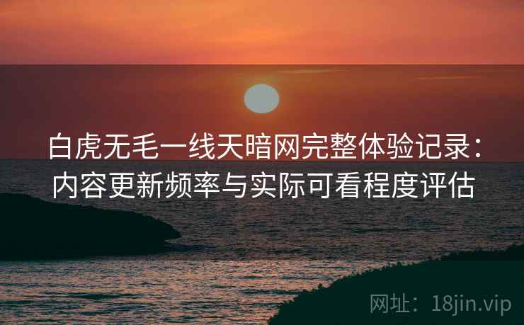 白虎无毛一线天暗网完整体验记录:内容更新频率与实际可看程度评估