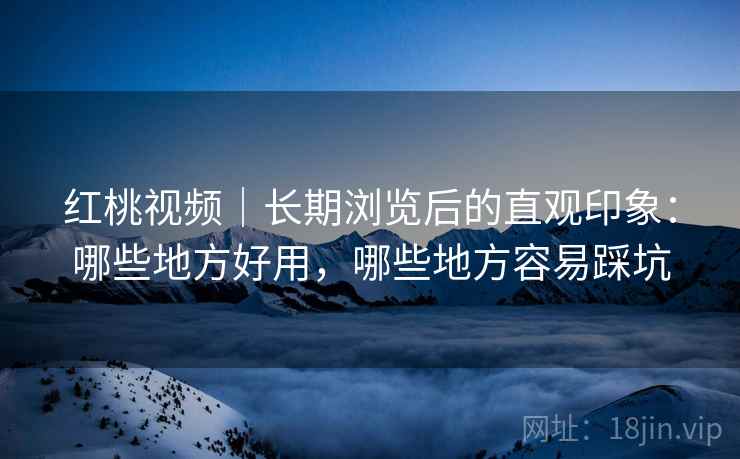 红桃视频｜长期浏览后的直观印象：哪些地方好用，哪些地方容易踩坑
