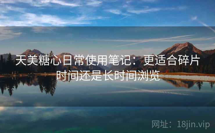 天美糖心日常使用笔记:更适合碎片时间还是长时间浏览