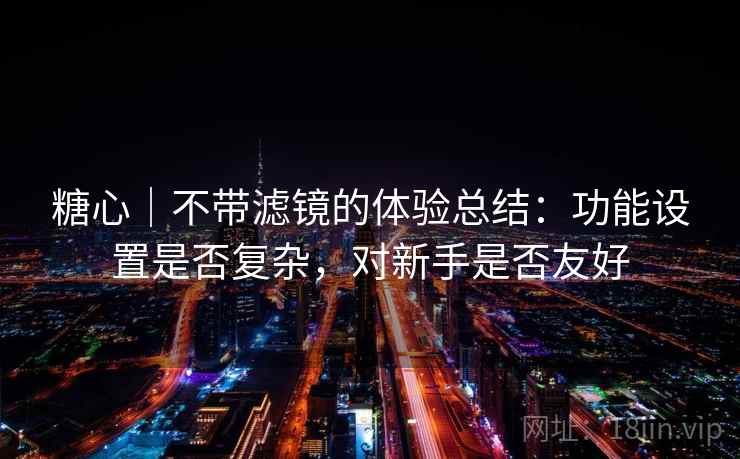 糖心｜不带滤镜的体验总结：功能设置是否复杂，对新手是否友好