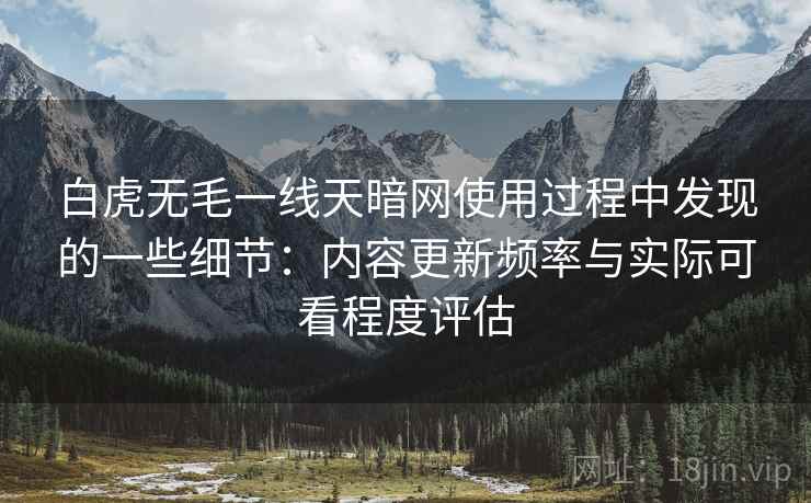 白虎无毛一线天暗网使用过程中发现的一些细节：内容更新频率与实际可看程度评估