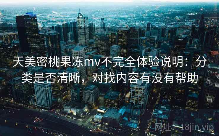 天美密桃果冻mv不完全体验说明：分类是否清晰，对找内容有没有帮助