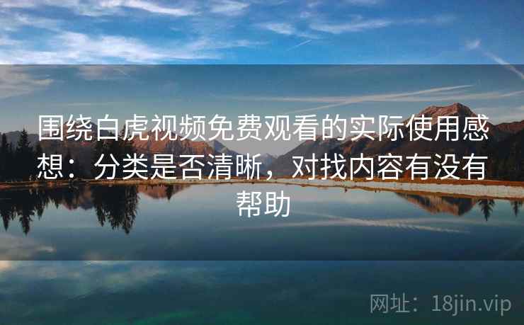 围绕白虎视频免费观看的实际使用感想：分类是否清晰，对找内容有没有帮助