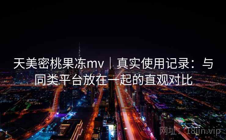 天美密桃果冻mv|真实使用记录:与同类平台放在一起的直观对比