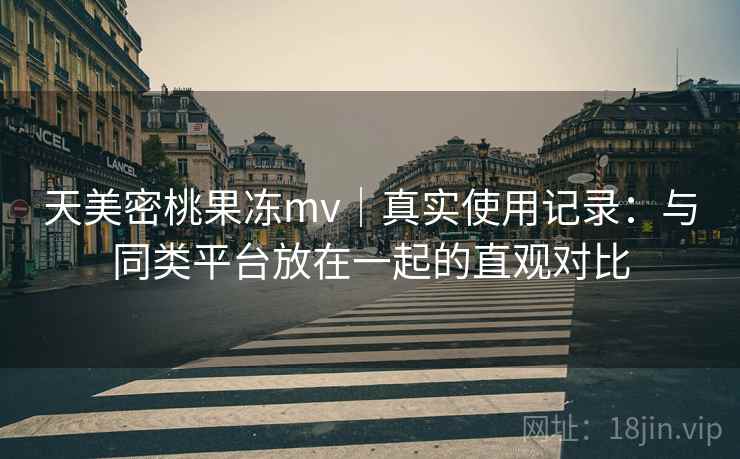 天美密桃果冻mv｜真实使用记录：与同类平台放在一起的直观对比