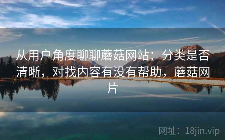 从用户角度聊聊蘑菇网站:分类是否清晰,对找内容有没有帮助,蘑菇网片