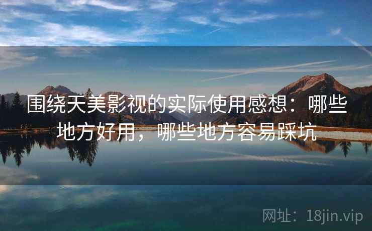 围绕天美影视的实际使用感想:哪些地方好用,哪些地方容易踩坑