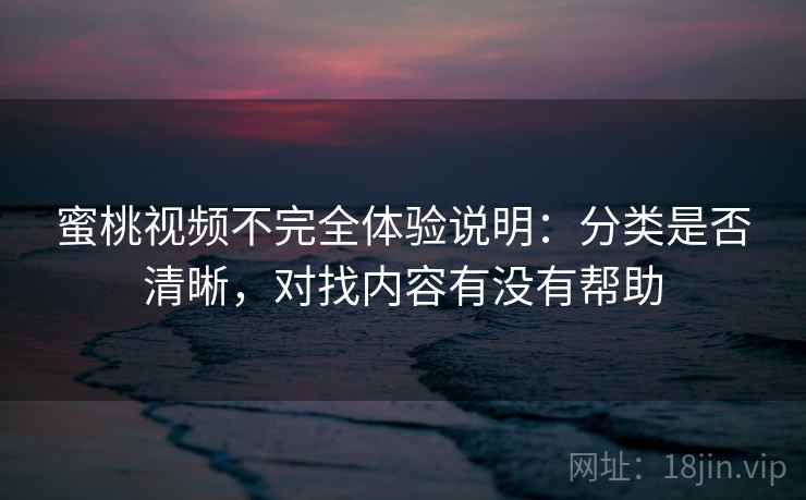 蜜桃视频不完全体验说明:分类是否清晰,对找内容有没有帮助