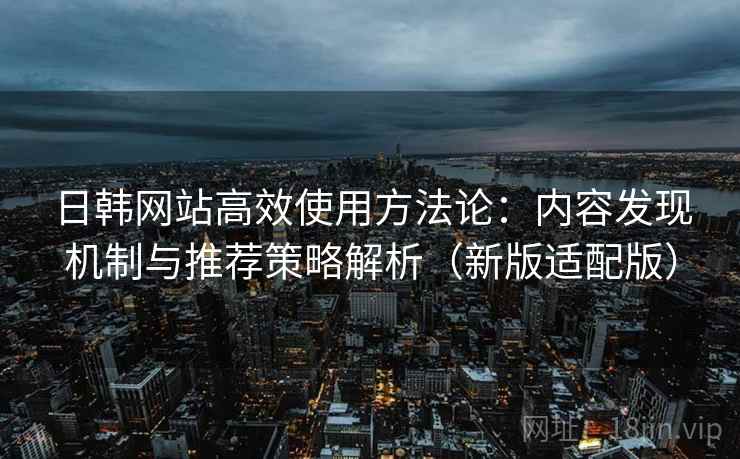 日韩网站高效使用方法论：内容发现机制与推荐策略解析（新版适配版）