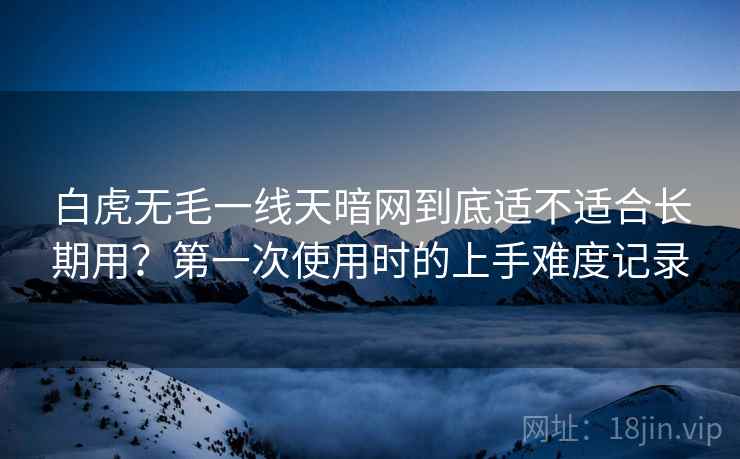 白虎无毛一线天暗网到底适不适合长期用?第一次使用时的上手难度记录