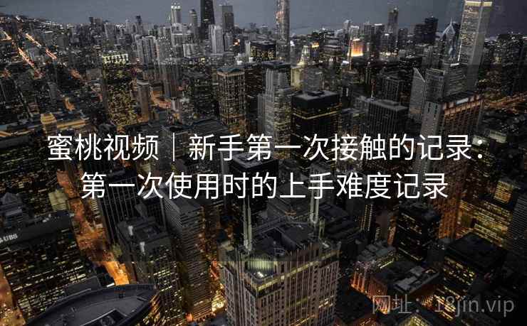 蜜桃视频｜新手第一次接触的记录：第一次使用时的上手难度记录