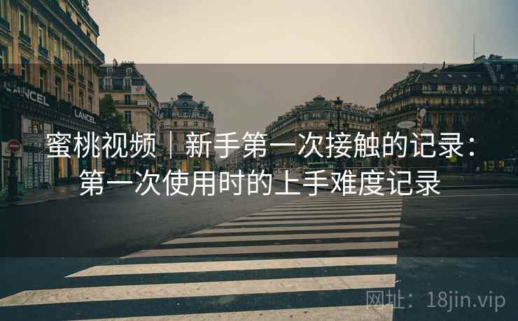 蜜桃视频|新手第一次接触的记录:第一次使用时的上手难度记录