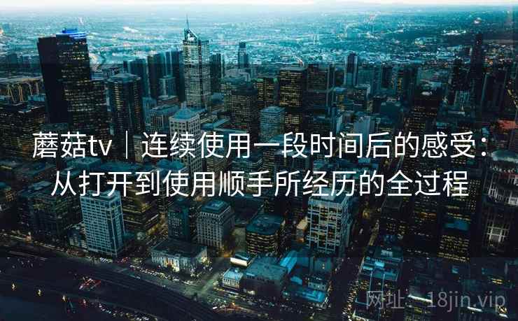 蘑菇tv｜连续使用一段时间后的感受：从打开到使用顺手所经历的全过程