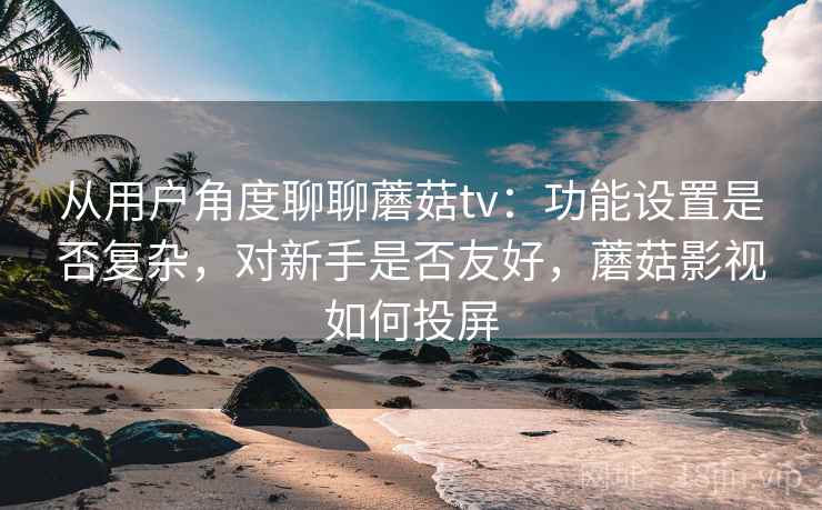 从用户角度聊聊蘑菇tv：功能设置是否复杂，对新手是否友好，蘑菇影视如何投屏