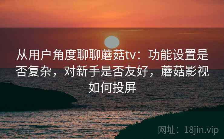从用户角度聊聊蘑菇tv:功能设置是否复杂,对新手是否友好,蘑菇影视如何投屏