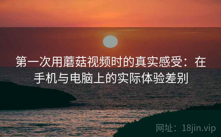 第一次用蘑菇视频时的真实感受：在手机与电脑上的实际体验差别