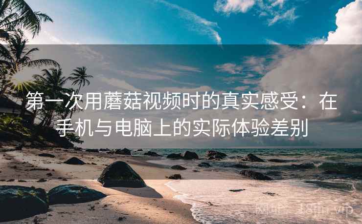 第一次用蘑菇视频时的真实感受:在手机与电脑上的实际体验差别