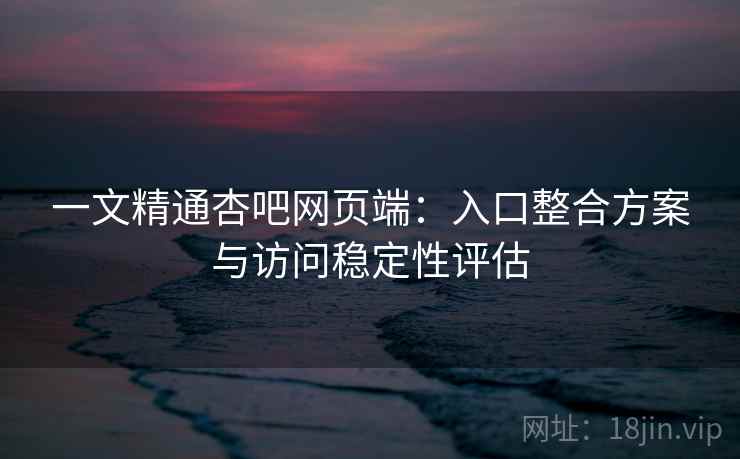 一文精通杏吧网页端：入口整合方案与访问稳定性评估
