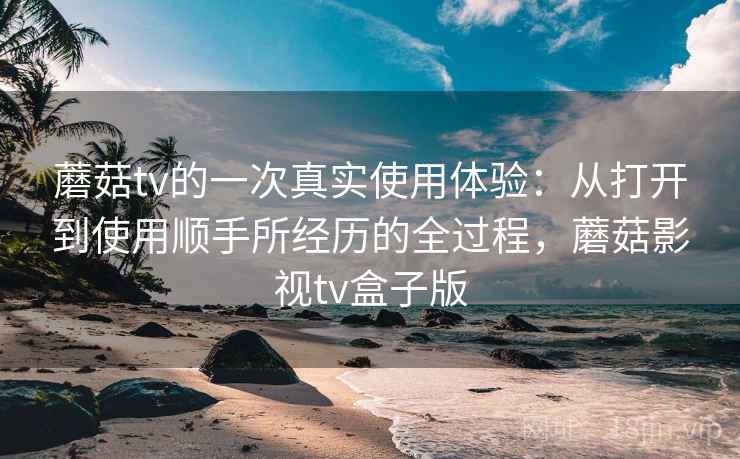 蘑菇tv的一次真实使用体验：从打开到使用顺手所经历的全过程，蘑菇影视tv盒子版