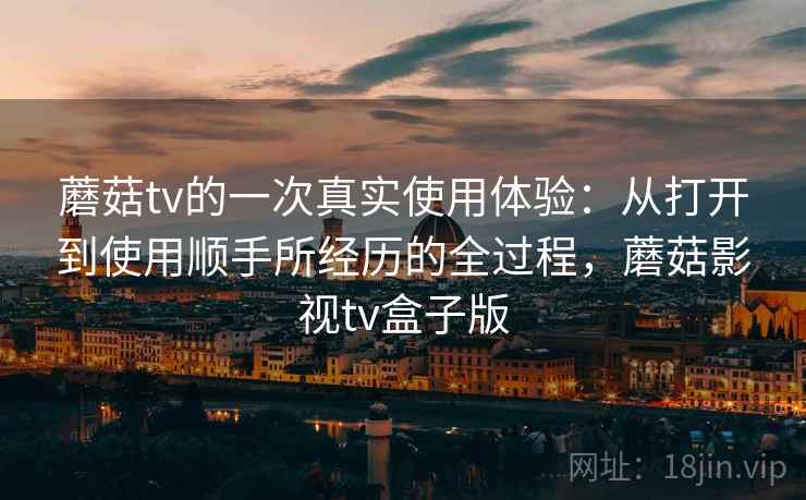 蘑菇tv的一次真实使用体验:从打开到使用顺手所经历的全过程,蘑菇影视tv盒子版