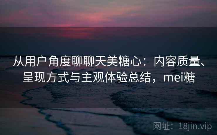 从用户角度聊聊天美糖心:内容质量、呈现方式与主观体验总结,mei糖