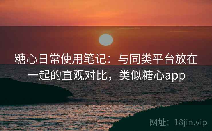 糖心日常使用笔记：与同类平台放在一起的直观对比，类似糖心app