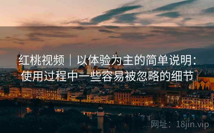 红桃视频|以体验为主的简单说明:使用过程中一些容易被忽略的细节